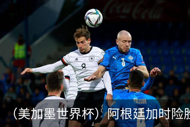（美加墨世界杯）阿根廷加时险胜佛得角 梅西再度刷新历史